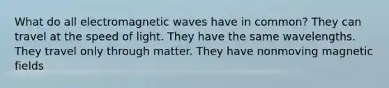 What do all electromagnetic waves have in common? They can travel at the speed of light. They have the same wavelengths. They travel only through matter. They have nonmoving magnetic fields