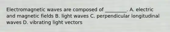 Electromagnetic waves are composed of _________. A. electric and magnetic fields B. light waves C. perpendicular longitudinal waves D. vibrating light vectors