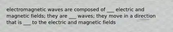 electromagnetic waves are composed of ___ electric and magnetic fields; they are ___ waves; they move in a direction that is ___ to the electric and magnetic fields