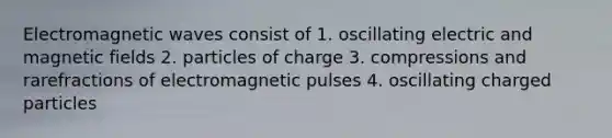 Electromagnetic waves consist of 1. oscillating electric and magnetic fields 2. particles of charge 3. compressions and rarefractions of electromagnetic pulses 4. oscillating charged particles