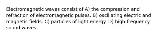 Electromagnetic waves consist of A) the compression and refraction of electromagnetic pulses. B) oscillating electric and magnetic fields. C) particles of light energy. D) high-frequency sound waves.