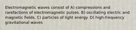 Electromagnetic waves consist of A) compressions and rarefactions of electromagnetic pulses. B) oscillating electric and magnetic fields. C) particles of light energy. D) high-frequency gravitational waves