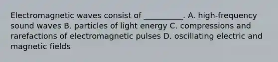 Electromagnetic waves consist of __________. A. high-frequency sound waves B. particles of light energy C. compressions and rarefactions of electromagnetic pulses D. oscillating electric and magnetic fields