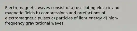 Electromagnetic waves consist of a) oscillating electric and magnetic fields b) compressions and rarefactions of electromagnetic pulses c) particles of light energy d) high-frequency gravitational waves