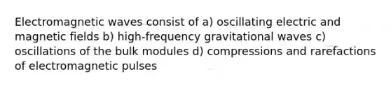 Electromagnetic waves consist of a) oscillating electric and magnetic fields b) high-frequency gravitational waves c) oscillations of the bulk modules d) compressions and rarefactions of electromagnetic pulses