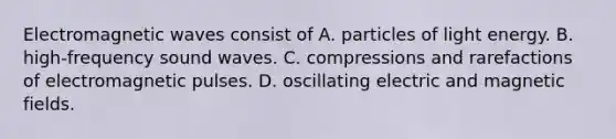 Electromagnetic waves consist of A. particles of light energy. B. high-frequency sound waves. C. compressions and rarefactions of electromagnetic pulses. D. oscillating electric and magnetic fields.