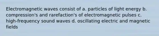 Electromagnetic waves consist of a. particles of light energy b. compression's and rarefaction's of electromagnetic pulses c. high-frequency sound waves d. oscillating electric and magnetic fields