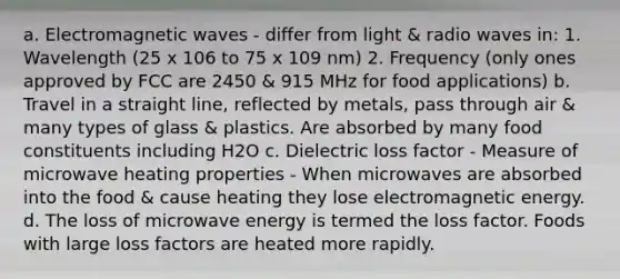 a. Electromagnetic waves - differ from light & radio waves in: 1. Wavelength (25 x 106 to 75 x 109 nm) 2. Frequency (only ones approved by FCC are 2450 & 915 MHz for food applications) b. Travel in a straight line, reflected by metals, pass through air & many types of glass & plastics. Are absorbed by many food constituents including H2O c. Dielectric loss factor - Measure of microwave heating properties - When microwaves are absorbed into the food & cause heating they lose electromagnetic energy. d. The loss of microwave energy is termed the loss factor. Foods with large loss factors are heated more rapidly.