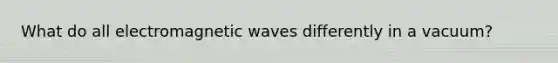 What do all electromagnetic waves differently in a vacuum?