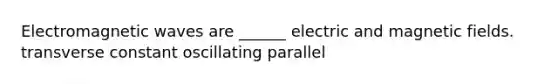 Electromagnetic waves are ______ electric and magnetic fields. transverse constant oscillating parallel