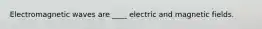 Electromagnetic waves are ____ electric and magnetic fields.