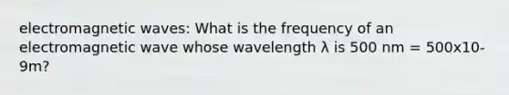 electromagnetic waves: What is the frequency of an electromagnetic wave whose wavelength λ is 500 nm = 500x10-9m?