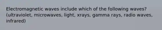 Electromagnetic waves include which of the following waves? (ultraviolet, microwaves, light, xrays, gamma rays, radio waves, infrared)