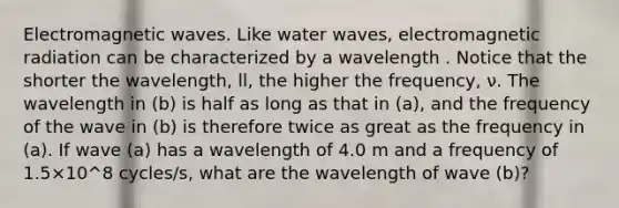 Electromagnetic waves. Like water waves, electromagnetic radiation can be characterized by a wavelength . Notice that the shorter the wavelength, ll, the higher the frequency, ν. The wavelength in (b) is half as long as that in (a), and the frequency of the wave in (b) is therefore twice as great as the frequency in (a). If wave (a) has a wavelength of 4.0 m and a frequency of 1.5×10^8 cycles/s, what are the wavelength of wave (b)?