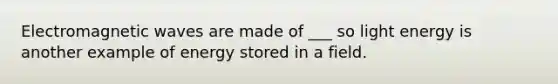 Electromagnetic waves are made of ___ so light energy is another example of energy stored in a field.