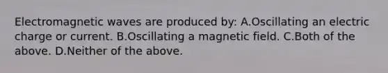 Electromagnetic waves are produced by: A.Oscillating an electric charge or current. B.Oscillating a magnetic field. C.Both of the above. D.Neither of the above.