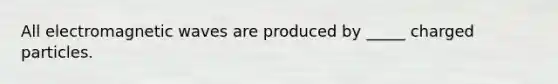 All electromagnetic waves are produced by _____ charged particles.