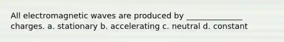 All electromagnetic waves are produced by ______________ charges. a. stationary b. accelerating c. neutral d. constant