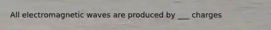 All electromagnetic waves are produced by ___ charges