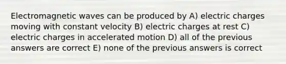 Electromagnetic waves can be produced by A) electric charges moving with constant velocity B) electric charges at rest C) electric charges in accelerated motion D) all of the previous answers are correct E) none of the previous answers is correct