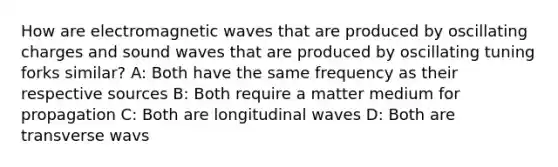 How are electromagnetic waves that are produced by oscillating charges and sound waves that are produced by oscillating tuning forks similar? A: Both have the same frequency as their respective sources B: Both require a matter medium for propagation C: Both are longitudinal waves D: Both are transverse wavs