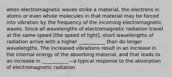 when electromagnetic waves strike a material, the electrons in atoms or even whole molecules in that material may be forced into vibration by the frequency of the incoming electromagnetic waves. Since all wavelengths of electromagnetic radiation travel at the same speed [the speed of light], short wavelengths of radiation arrive with a higher ___________ than do longer wavelengths. The increased vibrations result in an increase in the internal energy of the absorbing material, and that leads to an increase in ___________—a typical response to the absorption of electromagnetic radiation