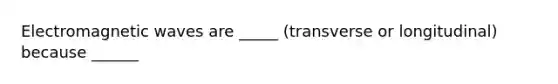 Electromagnetic waves are _____ (transverse or longitudinal) because ______