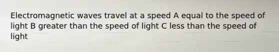 Electromagnetic waves travel at a speed A equal to the speed of light B greater than the speed of light C less than the speed of light