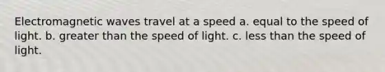 Electromagnetic waves travel at a speed a. equal to the speed of light. b. greater than the speed of light. c. less than the speed of light.