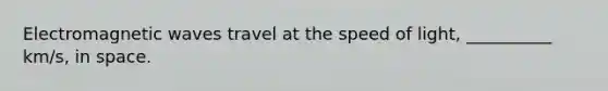 Electromagnetic waves travel at the speed of light, __________ km/s, in space.