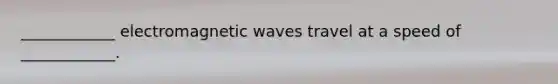 ____________ electromagnetic waves travel at a speed of ____________.