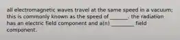 all electromagnetic waves travel at the same speed in a vacuum; this is commonly known as the speed of _______. the radiation has an electric field component and a(n) _________ field component.