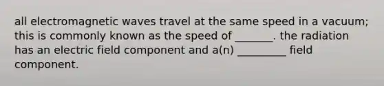 all electromagnetic waves travel at the same speed in a vacuum; this is commonly known as the speed of _______. the radiation has an electric field component and a(n) _________ field component.