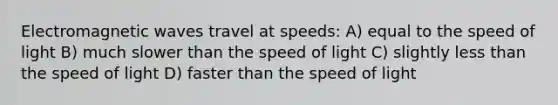 Electromagnetic waves travel at speeds: A) equal to the speed of light B) much slower than the speed of light C) slightly <a href='https://www.questionai.com/knowledge/k7BtlYpAMX-less-than' class='anchor-knowledge'>less than</a> the speed of light D) faster than the speed of light