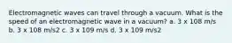 Electromagnetic waves can travel through a vacuum. What is the speed of an electromagnetic wave in a vacuum? a. 3 x 108 m/s b. 3 x 108 m/s2 c. 3 x 109 m/s d. 3 x 109 m/s2