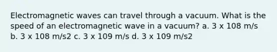 Electromagnetic waves can travel through a vacuum. What is the speed of an electromagnetic wave in a vacuum? a. 3 x 108 m/s b. 3 x 108 m/s2 c. 3 x 109 m/s d. 3 x 109 m/s2