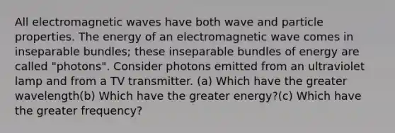 All electromagnetic waves have both wave and particle properties. The energy of an electromagnetic wave comes in inseparable bundles; these inseparable bundles of energy are called "photons". Consider photons emitted from an ultraviolet lamp and from a TV transmitter. (a) Which have the greater wavelength(b) Which have the greater energy?(c) Which have the greater frequency?