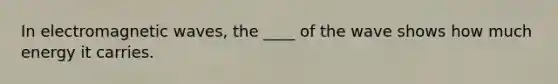 In electromagnetic waves, the ____ of the wave shows how much energy it carries.