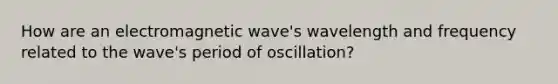 How are an electromagnetic wave's wavelength and frequency related to the wave's period of oscillation?