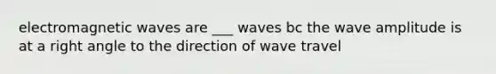 electromagnetic waves are ___ waves bc the wave amplitude is at a right angle to the direction of wave travel