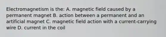 Electromagnetism is the: A. magnetic field caused by a permanent magnet B. action between a permanent and an artificial magnet C. magnetic field action with a current-carrying wire D. current in the coil