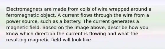 Electromagnets are made from coils of wire wrapped around a ferromagnetic object. A current flows through the wire from a power source, such as a battery. The current generates a magnetic field. Based on the image above, describe how you know which direction the current is flowing and what the resulting magnetic field will look like.