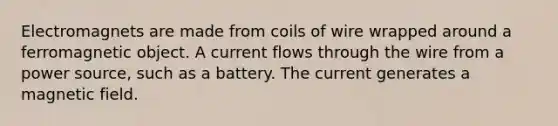 Electromagnets are made from coils of wire wrapped around a ferromagnetic object. A current flows through the wire from a power source, such as a battery. The current generates a magnetic field.