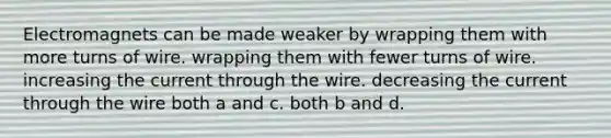 Electromagnets can be made weaker by wrapping them with more turns of wire. wrapping them with fewer turns of wire. increasing the current through the wire. decreasing the current through the wire both a and c. both b and d.