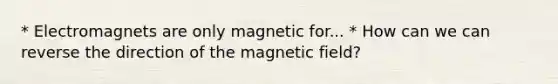 * Electromagnets are only magnetic for... * How can we can reverse the direction of the magnetic field?