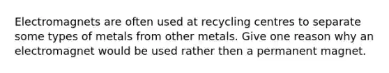 Electromagnets are often used at recycling centres to separate some types of metals from other metals. Give one reason why an electromagnet would be used rather then a permanent magnet.