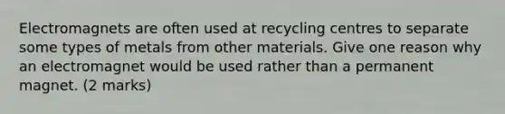 Electromagnets are often used at recycling centres to separate some types of metals from other materials. Give one reason why an electromagnet would be used rather than a permanent magnet. (2 marks)