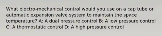 What electro-mechanical control would you use on a cap tube or automatic expansion valve system to maintain the space temperature? A: A dual pressure control B: A low pressure control C: A thermostatic control D: A high pressure control