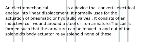 An electromechanical ________ is a device that converts electrical energy into linear displacement. It normally uses for the actuation of pneumatic or hydraulic valves . It consists of an inductive coil wound around a steel or iron armature.The coil is formed such that the armature can be moved in and out of the solenoid's body actuator relay solenoid none of these