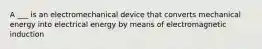 A ___ is an electromechanical device that converts mechanical energy into electrical energy by means of electromagnetic induction